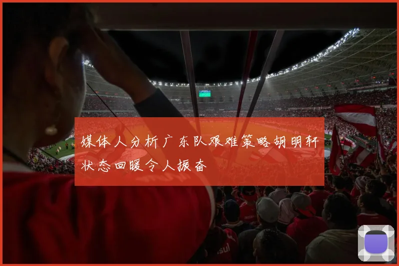 媒体人分析广东队艰难策略胡明轩状态回暖令人振奋