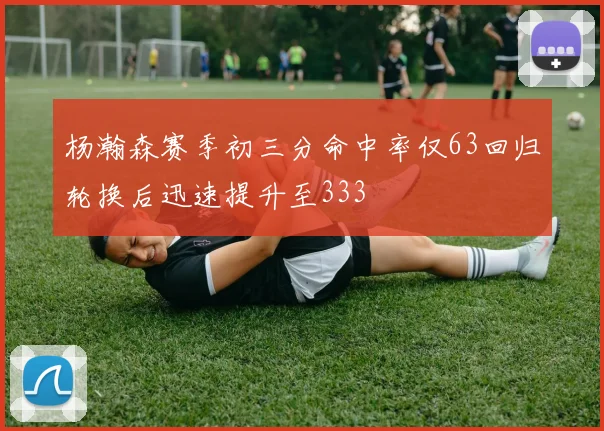 杨瀚森赛季初三分命中率仅63回归轮换后迅速提升至333