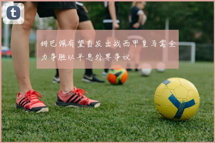 姆巴佩有望首发出战西甲皇马需全力争胜以平息外界争议