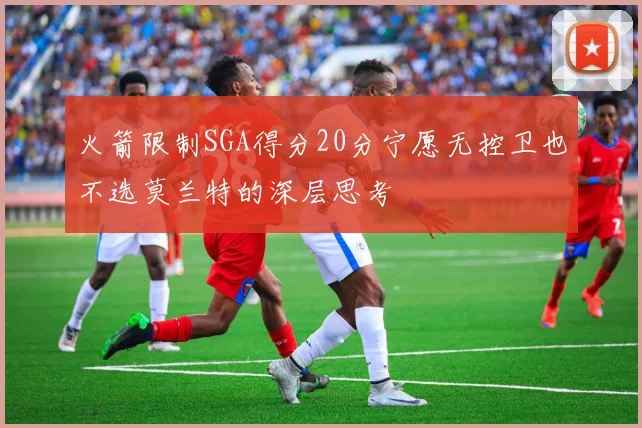 火箭限制SGA得分20分宁愿无控卫也不选莫兰特的深层思考