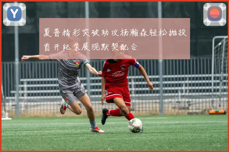 夏普精彩突破助攻杨瀚森轻松抛投首开纪录展现默契配合