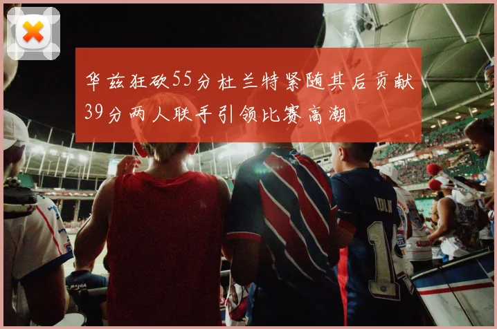 华兹狂砍55分杜兰特紧随其后贡献39分两人联手引领比赛高潮
